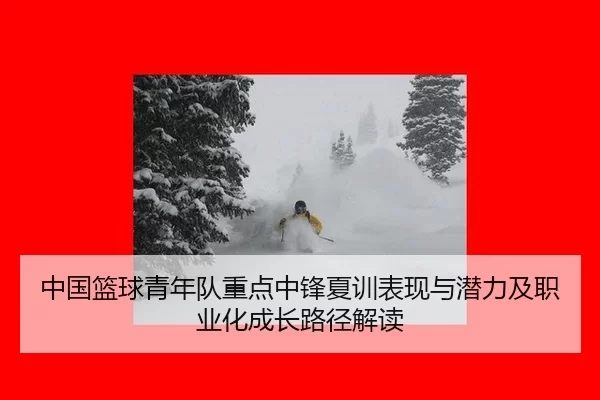 中国篮球青年队重点中锋夏训表现与潜力及职业化成长路径解读